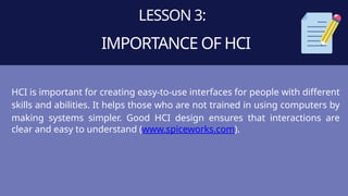 LESSON 3:
IMPORTANCE OF HCI
HCI is important for creating easy-to-use interfaces for people with different
skills and abilities. It helps those who are not trained in using computers by
making systems simpler. Good HCI design ensures that interactions are
clear and easy to understand (www.spiceworks.com).
 