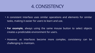 4. CONSISTENCY
• A consistent interface uses similar operations and elements for similar
tasks, making it easier for users to learn and use.
• For example, always using the same mouse button to select objects
creates a predictable environment for users.
• However, as interfaces become more complex, consistency can be
challenging to maintain.
 