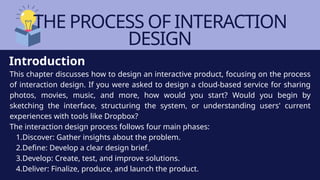 THE PROCESS OF INTERACTION
DESIGN
This chapter discusses how to design an interactive product, focusing on the process
of interaction design. If you were asked to design a cloud-based service for sharing
photos, movies, music, and more, how would you start? Would you begin by
sketching the interface, structuring the system, or understanding users' current
experiences with tools like Dropbox?
The interaction design process follows four main phases:
1.Discover: Gather insights about the problem.
2.Define: Develop a clear design brief.
3.Develop: Create, test, and improve solutions.
4.Deliver: Finalize, produce, and launch the product.
Introduction
 