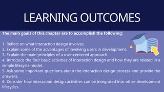 LEARNING OUTCOMES
The main goals of this chapter are to accomplish the following:
1. Reflect on what interaction design involves.
2. Explain some of the advantages of involving users in development.
3. Explain the main principles of a user-centered approach.
4. Introduce the four basic activities of interaction design and how they are related in a
simple lifecycle model.
5. Ask some important questions about the interaction design process and provide the
answers.
6. Consider how interaction design activities can be integrated into other development
lifecycles.
 