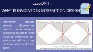 LESSON 1:
WHAT IS INVOLVED IN INTERACTION DESIGN?
Interaction design
involves discovering
product requirements,
designing solutions, and
creating prototypes for
evaluation, with a strong
focus on users and their
goals.
 