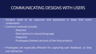 COMMUNICATING DESIGNS WITH USERS
• Designs need to be captured and expressed in ways that users
understand.
• Common methods include:
-Sketches
-Descriptions in natural language
-Diagrams
-Prototypes (limited versions of the final product)
• Prototypes are especially effective for capturing user feedback, as they
are interactive.
 