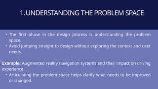 1.UNDERSTANDING THE PROBLEM SPACE
• The first phase in the design process is understanding the problem
space.
• Avoid jumping straight to design without exploring the context and user
needs.
Example: Augmented reality navigation systems and their impact on driving
experience.
• Articulating the problem space helps clarify what needs to be improved
or changed.
 