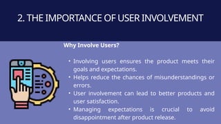Why Involve Users?
• Involving users ensures the product meets their
goals and expectations.
• Helps reduce the chances of misunderstandings or
errors.
• User involvement can lead to better products and
user satisfaction.
• Managing expectations is crucial to avoid
disappointment after product release.
2. THE IMPORTANCE OF USER INVOLVEMENT
 