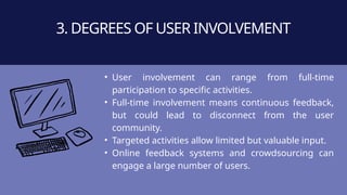• User involvement can range from full-time
participation to specific activities.
• Full-time involvement means continuous feedback,
but could lead to disconnect from the user
community.
• Targeted activities allow limited but valuable input.
• Online feedback systems and crowdsourcing can
engage a large number of users.
3. DEGREES OF USER INVOLVEMENT
 