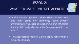LESSON 2:
WHAT IS A USER-CENTERED APPROACH?
• “A user-centered approach emphasizes that real users
and their goals, not technology, drive product
development. It focuses on supporting and enhancing
human skills and judgment while being relevant to user
tasks.”
• This approach is more of a philosophy rather than a
single technique.
 