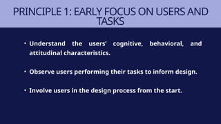 PRINCIPLE 1: EARLY FOCUS ON USERS AND
TASKS
• Understand the users’ cognitive, behavioral, and
attitudinal characteristics.
• Observe users performing their tasks to inform design.
• Involve users in the design process from the start.
 