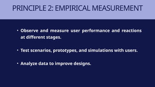PRINCIPLE 2: EMPIRICAL MEASUREMENT
• Observe and measure user performance and reactions
at different stages.
• Test scenarios, prototypes, and simulations with users.
• Analyze data to improve designs.
 