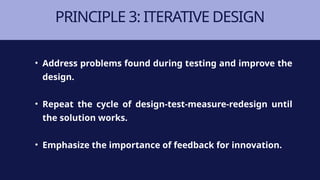 PRINCIPLE 3: ITERATIVE DESIGN
• Address problems found during testing and improve the
design.
• Repeat the cycle of design-test-measure-redesign until
the solution works.
• Emphasize the importance of feedback for innovation.
 