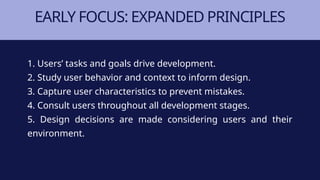EARLY FOCUS: EXPANDED PRINCIPLES
1. Users’ tasks and goals drive development.
2. Study user behavior and context to inform design.
3. Capture user characteristics to prevent mistakes.
4. Consult users throughout all development stages.
5. Design decisions are made considering users and their
environment.
 