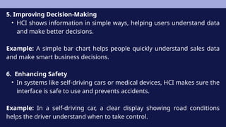 5. Improving Decision-Making
• HCI shows information in simple ways, helping users understand data
and make better decisions.
Example: A simple bar chart helps people quickly understand sales data
and make smart business decisions.
6. Enhancing Safety
• In systems like self-driving cars or medical devices, HCI makes sure the
interface is safe to use and prevents accidents.
Example: In a self-driving car, a clear display showing road conditions
helps the driver understand when to take control.
 
