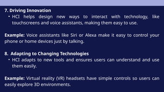 7. Driving Innovation
• HCI helps design new ways to interact with technology, like
touchscreens and voice assistants, making them easy to use.
Example: Voice assistants like Siri or Alexa make it easy to control your
phone or home devices just by talking.
8. Adapting to Changing Technologies
• HCI adapts to new tools and ensures users can understand and use
them easily.
Example: Virtual reality (VR) headsets have simple controls so users can
easily explore 3D environments.
 