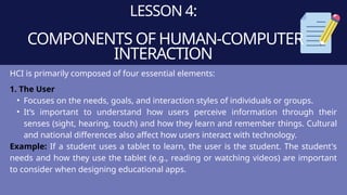 LESSON 4:
COMPONENTS OF HUMAN-COMPUTER
INTERACTION
HCI is primarily composed of four essential elements:
1. The User
• Focuses on the needs, goals, and interaction styles of individuals or groups.
• It’s important to understand how users perceive information through their
senses (sight, hearing, touch) and how they learn and remember things. Cultural
and national differences also affect how users interact with technology.
Example: If a student uses a tablet to learn, the user is the student. The student's
needs and how they use the tablet (e.g., reading or watching videos) are important
to consider when designing educational apps.
 