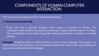 COMPONENTS OF HUMAN-COMPUTER
INTERACTION
HCI is primarily composed of four essential elements:
2. The Goal-Oriented Task
• Every user has a specific purpose when using a computer or device. The
computer helps achieve this goal by providing a digital representation of things.
This could apply to any technology, like desktop computers, websites, or mobile
phones.
Example: A person using a mobile phone to send a text message. Their goal is to
communicate with someone, and the phone helps them achieve this by providing an
easy way to type and send messages.
 