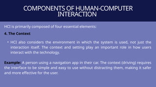 COMPONENTS OF HUMAN-COMPUTER
INTERACTION
HCI is primarily composed of four essential elements:
4. The Context
• HCI also considers the environment in which the system is used, not just the
interaction itself. The context and setting play an important role in how users
interact with the technology.
Example: A person using a navigation app in their car. The context (driving) requires
the interface to be simple and easy to use without distracting them, making it safer
and more effective for the user.
 