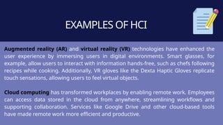EXAMPLES OF HCI
Augmented reality (AR) and virtual reality (VR) technologies have enhanced the
user experience by immersing users in digital environments. Smart glasses, for
example, allow users to interact with information hands-free, such as chefs following
recipes while cooking. Additionally, VR gloves like the Dexta Haptic Gloves replicate
touch sensations, allowing users to feel virtual objects.
Cloud computing has transformed workplaces by enabling remote work. Employees
can access data stored in the cloud from anywhere, streamlining workflows and
supporting collaboration. Services like Google Drive and other cloud-based tools
have made remote work more efficient and productive.
 