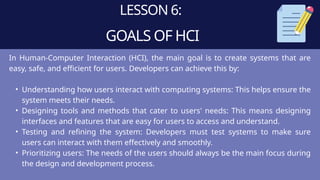 LESSON 6:
GOALS OF HCI
In Human-Computer Interaction (HCI), the main goal is to create systems that are
easy, safe, and efficient for users. Developers can achieve this by:
• Understanding how users interact with computing systems: This helps ensure the
system meets their needs.
• Designing tools and methods that cater to users' needs: This means designing
interfaces and features that are easy for users to access and understand.
• Testing and refining the system: Developers must test systems to make sure
users can interact with them effectively and smoothly.
• Prioritizing users: The needs of the users should always be the main focus during
the design and development process.
 