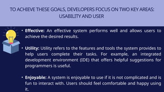 TO ACHIEVE THESE GOALS, DEVELOPERS FOCUS ON TWO KEY AREAS:
USABILITY AND USER
• Effective: An effective system performs well and allows users to
achieve the desired results.
• Utility: Utility refers to the features and tools the system provides to
help users complete their tasks. For example, an integrated
development environment (IDE) that offers helpful suggestions for
programmers is useful.
• Enjoyable: A system is enjoyable to use if it is not complicated and is
fun to interact with. Users should feel comfortable and happy using
it.
 