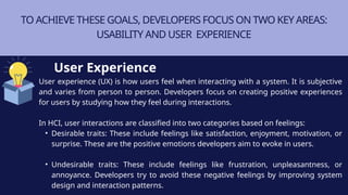 TO ACHIEVE THESE GOALS, DEVELOPERS FOCUS ON TWO KEY AREAS:
USABILITY AND USER EXPERIENCE
User experience (UX) is how users feel when interacting with a system. It is subjective
and varies from person to person. Developers focus on creating positive experiences
for users by studying how they feel during interactions.
In HCI, user interactions are classified into two categories based on feelings:
• Desirable traits: These include feelings like satisfaction, enjoyment, motivation, or
surprise. These are the positive emotions developers aim to evoke in users.
• Undesirable traits: These include feelings like frustration, unpleasantness, or
annoyance. Developers try to avoid these negative feelings by improving system
design and interaction patterns.
User Experience
 