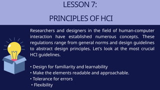 LESSON 7:
PRINCIPLES OF HCI
Researchers and designers in the field of human-computer
interaction have established numerous concepts. These
regulations range from general norms and design guidelines
to abstract design principles. Let's look at the most crucial
HCI guidelines.
• Design for familiarity and learnability
• Make the elements readable and approachable.
• Tolerance for errors
• Flexibility
 
