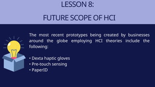 LESSON 8:
FUTURE SCOPE OF HCI
The most recent prototypes being created by businesses
around the globe employing HCI theories include the
following:
• Dexta haptic gloves
• Pre-touch sensing
• PaperID
 