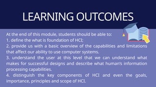 LEARNING OUTCOMES
At the end of this module, students should be able to:
1. define the what is foundation of HCI;
2. provide us with a basic overview of the capabilities and limitations
that affect our ability to use computer systems.
3. understand the user at this level that we can understand what
makes for successful designs and describe what human’s information
processing capabilities.
4. distinguish the key components of HCI and even the goals,
importance, principles and scope of HCI.
 