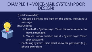 EXAMPLE 1 – VOICE-MAIL SYSTEM (POOR
DESIGN)
(Hotel Voice-Mail):
• You see a blinking red light on the phone, indicating a
message.
Instructions:
a. Touch 41 – System says: “Enter the room number to
leave a message.”
b. *Touch , room number, and # – System says: “Enter
your password.”
• Confusing system: Users don’t know the password (e.g.,
phone extension).
 
