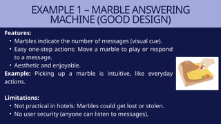 Features:
• Marbles indicate the number of messages (visual cue).
• Easy one-step actions: Move a marble to play or respond
to a message.
• Aesthetic and enjoyable.
Example: Picking up a marble is intuitive, like everyday
actions.
Limitations:
• Not practical in hotels: Marbles could get lost or stolen.
• No user security (anyone can listen to messages).
EXAMPLE 1 – MARBLE ANSWERING
MACHINE (GOOD DESIGN)
 