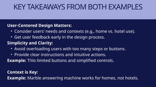 KEY TAKEAWAYS FROM BOTH EXAMPLES
User-Centered Design Matters:
• Consider users’ needs and contexts (e.g., home vs. hotel use).
• Get user feedback early in the design process.
Simplicity and Clarity:
• Avoid overloading users with too many steps or buttons.
• Provide clear instructions and intuitive actions.
Example: TiVo limited buttons and simplified controls.
Context is Key:
Example: Marble answering machine works for homes, not hotels.
 