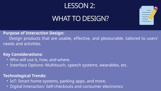 LESSON 2:
WHAT TO DESIGN?
Purpose of Interaction Design:
Design products that are usable, effective, and pleasurable, tailored to users’
needs and activities.
Key Considerations:
• Who will use it, how, and where.
• Interface Options: Multitouch, speech systems, wearables, etc.
Technological Trends:
• IoT: Smart home systems, parking apps, and more.
• Digital Interaction: Self-checkouts and consumer electronics
 