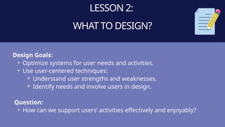 LESSON 2:
WHAT TO DESIGN?
Design Goals:
• Optimize systems for user needs and activities.
• Use user-centered techniques:
⚬ Understand user strengths and weaknesses.
⚬ Identify needs and involve users in design.
Question:
• How can we support users’ activities effectively and enjoyably?
 