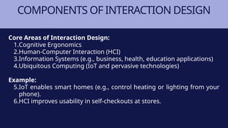 COMPONENTS OF INTERACTION DESIGN
Core Areas of Interaction Design:
1.Cognitive Ergonomics
2.Human-Computer Interaction (HCI)
3.Information Systems (e.g., business, health, education applications)
4.Ubiquitous Computing (IoT and pervasive technologies)
Example:
5.IoT enables smart homes (e.g., control heating or lighting from your
phone).
6.HCI improves usability in self-checkouts at stores.
 