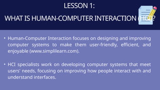 LESSON 1:
WHAT IS HUMAN-COMPUTER INTERACTION (HCI)?
• Human-Computer Interaction focuses on designing and improving
computer systems to make them user-friendly, efficient, and
enjoyable (www.simplilearn.com).
• HCI specialists work on developing computer systems that meet
users' needs, focusing on improving how people interact with and
understand interfaces.
 