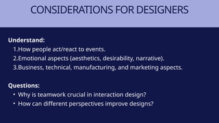 CONSIDERATIONS FOR DESIGNERS
Understand:
1.How people act/react to events.
2.Emotional aspects (aesthetics, desirability, narrative).
3.Business, technical, manufacturing, and marketing aspects.
Questions:
• Why is teamwork crucial in interaction design?
• How can different perspectives improve designs?
 