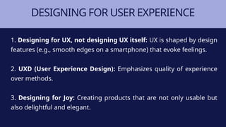DESIGNING FOR USER EXPERIENCE
1. Designing for UX, not designing UX itself: UX is shaped by design
features (e.g., smooth edges on a smartphone) that evoke feelings.
2. UXD (User Experience Design): Emphasizes quality of experience
over methods.
3. Designing for Joy: Creating products that are not only usable but
also delightful and elegant.
 