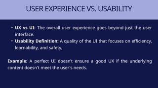 USER EXPERIENCE VS. USABILITY
• UX vs UI: The overall user experience goes beyond just the user
interface.
• Usability Definition: A quality of the UI that focuses on efficiency,
learnability, and safety.
Example: A perfect UI doesn’t ensure a good UX if the underlying
content doesn't meet the user's needs.
 