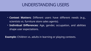 UNDERSTANDING USERS
• Context Matters: Different users have different needs (e.g.,
scientists vs. furniture store sales agents).
• Individual Differences: Age, gender, occupation, and abilities
shape user expectations.
Example: Children vs. adults in learning or playing contexts.
 