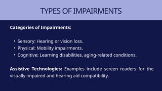 TYPES OF IMPAIRMENTS
Categories of Impairments:
• Sensory: Hearing or vision loss.
• Physical: Mobility impairments.
• Cognitive: Learning disabilities, aging-related conditions.
Assistive Technologies: Examples include screen readers for the
visually impaired and hearing aid compatibility.
 