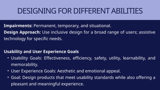 DESIGNING FOR DIFFERENT ABILITIES
Impairments: Permanent, temporary, and situational.
Design Approach: Use inclusive design for a broad range of users; assistive
technology for specific needs.
Usability and User Experience Goals
• Usability Goals: Effectiveness, efficiency, safety, utility, learnability, and
memorability.
• User Experience Goals: Aesthetic and emotional appeal.
• Goal: Design products that meet usability standards while also offering a
pleasant and meaningful experience.
 