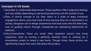 Concepts in UX Goals:
1.Desirable vs. Undesirable Experiences: These qualities reflect subjective feelings
and vary widely, depending on personal perspectives and the context of use.
2.Flow: A central concept in UX, flow refers to a state of deep emotional
engagement where users lose track of time because they are so absorbed in an
activity. Designers aim to design experiences that lead users into this flow state,
such as guiding visitors through unexpected yet captivating experiences on
websites.
3.Micro-Interactions: These are small, often repetitive actions that bring
enjoyment, such as turning a perfectly resistant knob or swiping on a
smartphone screen to reveal a new menu. Though minor, these actions can
significantly impact how users feel about the product.
 