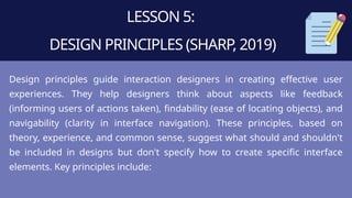 LESSON 5:
DESIGN PRINCIPLES (SHARP, 2019)
Design principles guide interaction designers in creating effective user
experiences. They help designers think about aspects like feedback
(informing users of actions taken), findability (ease of locating objects), and
navigability (clarity in interface navigation). These principles, based on
theory, experience, and common sense, suggest what should and shouldn't
be included in designs but don't specify how to create specific interface
elements. Key principles include:
 