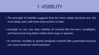 1. VISIBILITY
• The principle of visibility suggests that the more visible functions are, the
more likely users will know what actions to take.
• Example: In cars, the clear visibility of controls like the horn, headlights,
and hazard warning lights makes them easy to operate.
• In contrast, invisible or poorly designed controls (like automated faucets)
can cause confusion and frustration.
 