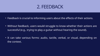2. FEEDBACK
• Feedback is crucial to informing users about the effects of their actions.
• Without feedback, users would struggle to know whether their actions are
successful (e.g., trying to play a guitar without hearing the sound).
• It can take various forms: audio, tactile, verbal, or visual, depending on
the context.
 