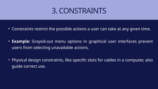 3. CONSTRAINTS
• Constraints restrict the possible actions a user can take at any given time.
• Example: Grayed-out menu options in graphical user interfaces prevent
users from selecting unavailable actions.
• Physical design constraints, like specific slots for cables in a computer, also
guide correct use.
 