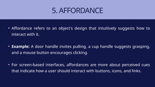 5. AFFORDANCE
• Affordance refers to an object's design that intuitively suggests how to
interact with it.
• Example: A door handle invites pulling, a cup handle suggests grasping,
and a mouse button encourages clicking.
• For screen-based interfaces, affordances are more about perceived cues
that indicate how a user should interact with buttons, icons, and links.
 