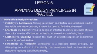 LESSON 6:
APPLYING DESIGN PRINCIPLES IN
PRACTICE
1. Trade-offs in Design Principles:
• Visibility vs. Constraints: Striving to constrain an interface can sometimes result in
less visible information, making it harder for users to find what they need.
• Affordance vs. Clutter: Trying to design an interface to closely resemble physical
objects for intuitive affordances can lead to a cluttered and confusing layout.
• Aesthetic vs. Usability: Focusing too much on aesthetic appeal can compromise
the usability of an interface.
• Consistency vs. Flexibility: Consistency is a desirable design principle, but
attempting to enforce it too strictly can sometimes lead to inconsistencies
elsewhere, reducing overall functionality.
 