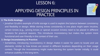 LESSON 6:
APPLYING DESIGN PRINCIPLES IN
PRACTICE
2. The Knife Analogy:
• Jonathan Grudin’s example of knife storage is used to explain the balance between consistency
and flexibility in design. While storing knives consistently in one place might seem intuitive,
certain knives (e.g., carving knives or special occasion knives) need to be placed in different
locations for practical reasons. This introduces inconsistency but makes the system more
functional and user-friendly in the context of their use.
3. Design Inconsistency in Practice:
• Sometimes, introducing inconsistency in design makes it easier for users to locate and use
elements, similar to how knives are stored in different locations depending on their usage
context. Though the inconsistency might make learning the system harder initially, it could
enhance usability in the long term.
 