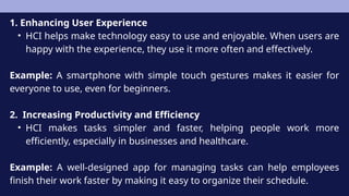1. Enhancing User Experience
• HCI helps make technology easy to use and enjoyable. When users are
happy with the experience, they use it more often and effectively.
Example: A smartphone with simple touch gestures makes it easier for
everyone to use, even for beginners.
2. Increasing Productivity and Efficiency
• HCI makes tasks simpler and faster, helping people work more
efficiently, especially in businesses and healthcare.
Example: A well-designed app for managing tasks can help employees
finish their work faster by making it easy to organize their schedule.
 