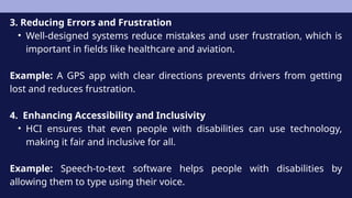 3. Reducing Errors and Frustration
• Well-designed systems reduce mistakes and user frustration, which is
important in fields like healthcare and aviation.
Example: A GPS app with clear directions prevents drivers from getting
lost and reduces frustration.
4. Enhancing Accessibility and Inclusivity
• HCI ensures that even people with disabilities can use technology,
making it fair and inclusive for all.
Example: Speech-to-text software helps people with disabilities by
allowing them to type using their voice.
 