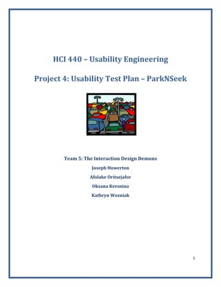 1 
 
 
HCI 440 – Usability Engineering 
Project 4: Usability Test Plan – ParkNSeek 
   
 
 
Team 5: The Interaction Design Demons 
Joseph Howerton 
Afolake Oritsejafor 
Oksana Kresnina 
Kathryn Wozniak 
 
 